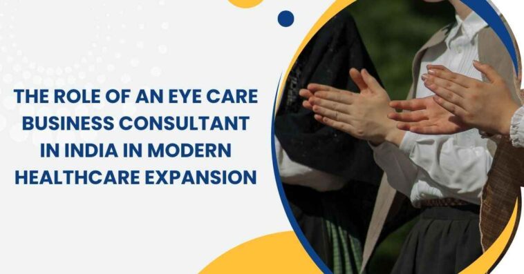 The Role of an Eye Care Business Consultant in India in Modern Healthcare Expansion 1